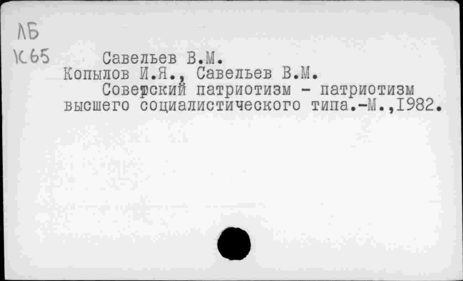 ﻿ДБ
К 65
Савельев В.М.
Копылов И.Я., Савельев В.М.
Советский патриотизм - патриотизм высшего социалистического типа.-М.,1982